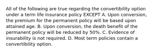 All of the following are true regarding the convertibility option under a term life insurance policy EXCEPT A. Upon conversion, the premium for the permanent policy will be based upon attained age. B. Upon conversion, the death benefit of the permanent policy will be reduced by 50%. C. Evidence of insurability is not required. D. Most term policies contain a convertibility option.