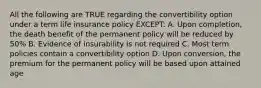 All the following are TRUE regarding the convertibility option under a term life insurance policy EXCEPT: A. Upon completion, the death benefit of the permanent policy will be reduced by 50% B. Evidence of insurability is not required C. Most term policies contain a convertibility option D. Upon conversion, the premium for the permanent policy will be based upon attained age