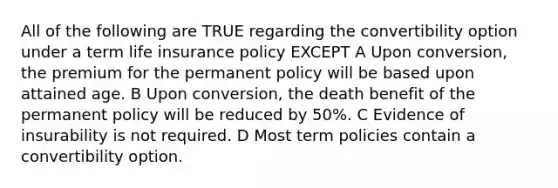 All of the following are TRUE regarding the convertibility option under a term life insurance policy EXCEPT A Upon conversion, the premium for the permanent policy will be based upon attained age. B Upon conversion, the death benefit of the permanent policy will be reduced by 50%. C Evidence of insurability is not required. D Most term policies contain a convertibility option.