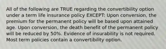 All of the following are TRUE regarding the convertibility option under a term life insurance policy EXCEPT: Upon conversion, the premium for the permanent policy will be based upon attained age. Upon conversion, the death benefit of the permanent policy will be reduced by 50%. Evidence of insurability is not required. Most term policies contain a convertibility option.