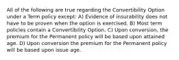 All of the following are true regarding the Convertibility Option under a Term policy except: A) Evidence of insurability does not have to be proven when the option is exercised. B) Most term policies contain a Convertibility Option. C) Upon conversion, the premium for the Permanent policy will be based upon attained age. D) Upon conversion the premium for the Permanent policy will be based upon issue age.