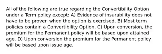 All of the following are true regarding the Convertibility Option under a Term policy except: A) Evidence of insurability does not have to be proven when the option is exercised. B) Most term policies contain a Convertibility Option. C) Upon conversion, the premium for the Permanent policy will be based upon attained age. D) Upon conversion the premium for the Permanent policy will be based upon issue age.