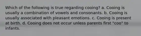 Which of the following is true regarding cooing? a. Cooing is usually a combination of vowels and consonants. b. Cooing is usually associated with pleasant emotions. c. Cooing is present at birth. d. Cooing does not occur unless parents first "coo" to infants.