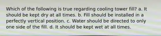 Which of the following is true regarding cooling tower fill? a. It should be kept dry at all times. b. Fill should be installed in a perfectly vertical position. c. Water should be directed to only one side of the fill. d. It should be kept wet at all times.