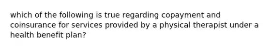 which of the following is true regarding copayment and coinsurance for services provided by a physical therapist under a health benefit plan?