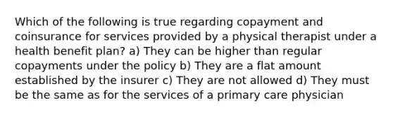 Which of the following is true regarding copayment and coinsurance for services provided by a physical therapist under a health benefit plan? a) They can be higher than regular copayments under the policy b) They are a flat amount established by the insurer c) They are not allowed d) They must be the same as for the services of a primary care physician