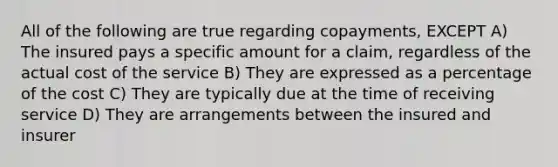 All of the following are true regarding copayments, EXCEPT A) The insured pays a specific amount for a claim, regardless of the actual cost of the service B) They are expressed as a percentage of the cost C) They are typically due at the time of receiving service D) They are arrangements between the insured and insurer