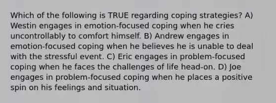 Which of the following is TRUE regarding coping strategies? A) Westin engages in emotion-focused coping when he cries uncontrollably to comfort himself. B) Andrew engages in emotion-focused coping when he believes he is unable to deal with the stressful event. C) Eric engages in problem-focused coping when he faces the challenges of life head-on. D) Joe engages in problem-focused coping when he places a positive spin on his feelings and situation.