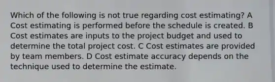 Which of the following is not true regarding cost estimating? A Cost estimating is performed before the schedule is created. B Cost estimates are inputs to the project budget and used to determine the total project cost. C Cost estimates are provided by team members. D Cost estimate accuracy depends on the technique used to determine the estimate.