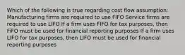 Which of the following is true regarding cost flow assumption: Manufacturing firms are required to use FIFO Service firms are required to use LIFO If a firm uses FIFO for tax purposes, then FiFO must be used for financial reporting purposes If a firm uses LIFO for tax purposes, then LIFO must be used for financial reporting purposes