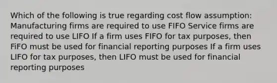 Which of the following is true regarding cost flow assumption: Manufacturing firms are required to use FIFO Service firms are required to use LIFO If a firm uses FIFO for tax purposes, then FiFO must be used for financial reporting purposes If a firm uses LIFO for tax purposes, then LIFO must be used for financial reporting purposes