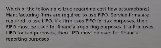 Which of the following is true regarding cost flow assumptions? Manufacturing firms are required to use FIFO. Service firms are required to use LIFO. If a firm uses FIFO for tax purposes, then FIFO must be used for financial reporting purposes. If a firm uses LIFO for tax purposes, then LIFO must be used for financial reporting purposes.