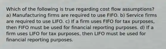 Which of the following is true regarding cost flow assumptions? a) Manufacturing firms are required to use FIFO. b) Service firms are required to use LIFO. c) If a firm uses FIFO for tax purposes, then FIFO must be used for financial reporting purposes. d) If a firm uses LIFO for tax purposes, then LIFO must be used for financial reporting purposes.