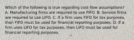 Which of the following is true regarding cost flow assumptions? A. Manufacturing firms are required to use FIFO. B. Service firms are required to use LIFO. C. If a firm uses FIFO for tax purposes, then FIFO must be used for financial reporting purposes. D. If a firm uses LIFO for tax purposes, then LIFO must be used for financial reporting purposes.