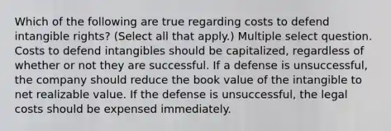 Which of the following are true regarding costs to defend intangible rights? (Select all that apply.) Multiple select question. Costs to defend intangibles should be capitalized, regardless of whether or not they are successful. If a defense is unsuccessful, the company should reduce the book value of the intangible to net realizable value. If the defense is unsuccessful, the legal costs should be expensed immediately.