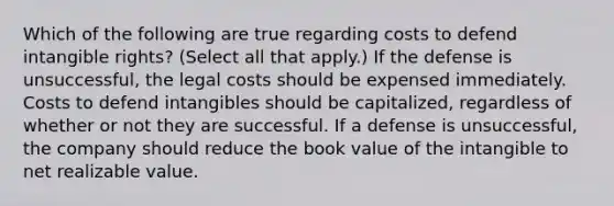 Which of the following are true regarding costs to defend intangible rights? (Select all that apply.) If the defense is unsuccessful, the legal costs should be expensed immediately. Costs to defend intangibles should be capitalized, regardless of whether or not they are successful. If a defense is unsuccessful, the company should reduce the book value of the intangible to net realizable value.