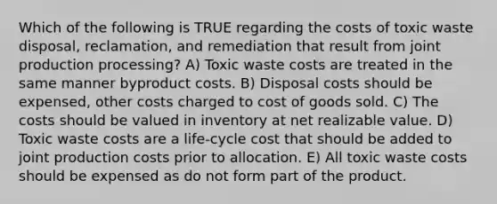 Which of the following is TRUE regarding the costs of toxic waste disposal, reclamation, and remediation that result from joint production processing? A) Toxic waste costs are treated in the same manner byproduct costs. B) Disposal costs should be expensed, other costs charged to cost of goods sold. C) The costs should be valued in inventory at net realizable value. D) Toxic waste costs are a life-cycle cost that should be added to joint production costs prior to allocation. E) All toxic waste costs should be expensed as do not form part of the product.