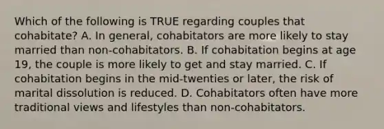 Which of the following is TRUE regarding couples that cohabitate? A. In general, cohabitators are more likely to stay married than non-cohabitators. B. If cohabitation begins at age 19, the couple is more likely to get and stay married. C. If cohabitation begins in the mid-twenties or later, the risk of marital dissolution is reduced. D. Cohabitators often have more traditional views and lifestyles than non-cohabitators.