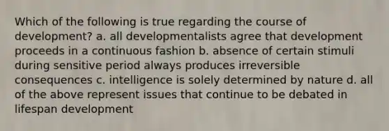 Which of the following is true regarding the course of development? a. all developmentalists agree that development proceeds in a continuous fashion b. absence of certain stimuli during sensitive period always produces irreversible consequences c. intelligence is solely determined by nature d. all of the above represent issues that continue to be debated in lifespan development