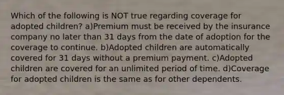 Which of the following is NOT true regarding coverage for adopted children? a)Premium must be received by the insurance company no later than 31 days from the date of adoption for the coverage to continue. b)Adopted children are automatically covered for 31 days without a premium payment. c)Adopted children are covered for an unlimited period of time. d)Coverage for adopted children is the same as for other dependents.