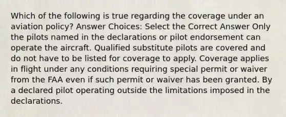 Which of the following is true regarding the coverage under an aviation policy? Answer Choices: Select the Correct Answer Only the pilots named in the declarations or pilot endorsement can operate the aircraft. Qualified substitute pilots are covered and do not have to be listed for coverage to apply. Coverage applies in flight under any conditions requiring special permit or waiver from the FAA even if such permit or waiver has been granted. By a declared pilot operating outside the limitations imposed in the declarations.