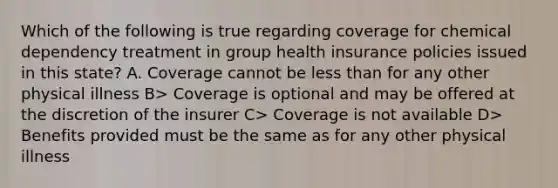 Which of the following is true regarding coverage for chemical dependency treatment in group health insurance policies issued in this state? A. Coverage cannot be less than for any other physical illness B> Coverage is optional and may be offered at the discretion of the insurer C> Coverage is not available D> Benefits provided must be the same as for any other physical illness