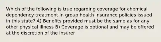 Which of the following is true regarding coverage for chemical dependency treatment in group health insurance policies issued in this state? A) Benefits provided must be the same as for any other physical illness B) Coverage is optional and may be offered at the discretion of the insurer