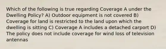 Which of the following is true regarding Coverage A under the Dwelling Policy? A) Outdoor equipment is not covered B) Coverage for land is restricted to the land upon which the dwelling is sitting C) Coverage A includes a detached carport D) The policy does not include coverage for wind loss of television antennas