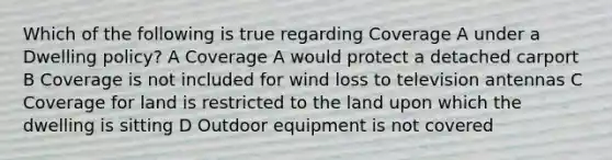 Which of the following is true regarding Coverage A under a Dwelling policy? A Coverage A would protect a detached carport B Coverage is not included for wind loss to television antennas C Coverage for land is restricted to the land upon which the dwelling is sitting D Outdoor equipment is not covered