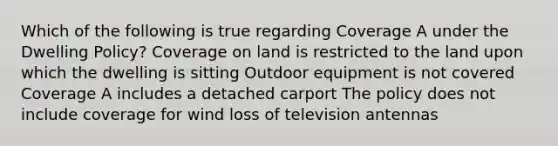 Which of the following is true regarding Coverage A under the Dwelling Policy? Coverage on land is restricted to the land upon which the dwelling is sitting Outdoor equipment is not covered Coverage A includes a detached carport The policy does not include coverage for wind loss of television antennas