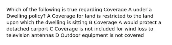 Which of the following is true regarding Coverage A under a Dwelling policy? A Coverage for land is restricted to the land upon which the dwelling is sitting B Coverage A would protect a detached carport C Coverage is not included for wind loss to television antennas D Outdoor equipment is not covered