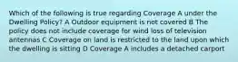 Which of the following is true regarding Coverage A under the Dwelling Policy? A Outdoor equipment is not covered B The policy does not include coverage for wind loss of television antennas C Coverage on land is restricted to the land upon which the dwelling is sitting D Coverage A includes a detached carport