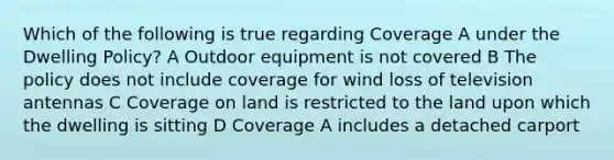 Which of the following is true regarding Coverage A under the Dwelling Policy? A Outdoor equipment is not covered B The policy does not include coverage for wind loss of television antennas C Coverage on land is restricted to the land upon which the dwelling is sitting D Coverage A includes a detached carport