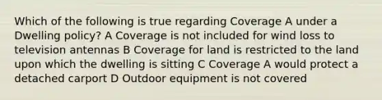 Which of the following is true regarding Coverage A under a Dwelling policy? A Coverage is not included for wind loss to television antennas B Coverage for land is restricted to the land upon which the dwelling is sitting C Coverage A would protect a detached carport D Outdoor equipment is not covered