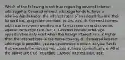 Which of the following is not true regarding covered interest arbitrage? a. Covered interest arbitrage tends to force a relationship between the interest rates of two countries and their forward exchange rate premium or discount. b. Covered interest arbitrage involves investing in a foreign country and covering against exchange rate risk. c. Covered interest arbitrage opportunities only exist when the foreign interest rate is higher than the interest rate in the home country. d. If covered interest arbitrage is possible, you can guarantee a return on your funds that exceeds the returns you could achieve domestically. e. All of the above are true regarding covered interest arbitrage.