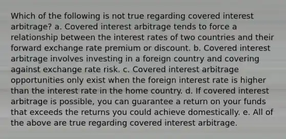 Which of the following is not true regarding covered interest arbitrage? a. Covered interest arbitrage tends to force a relationship between the interest rates of two countries and their forward exchange rate premium or discount. b. Covered interest arbitrage involves investing in a foreign country and covering against exchange rate risk. c. Covered interest arbitrage opportunities only exist when the foreign interest rate is higher than the interest rate in the home country. d. If covered interest arbitrage is possible, you can guarantee a return on your funds that exceeds the returns you could achieve domestically. e. All of the above are true regarding covered interest arbitrage.