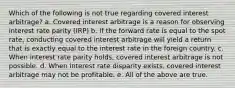 Which of the following is not true regarding covered interest arbitrage? a. Covered interest arbitrage is a reason for observing interest rate parity (IRP) b. If the forward rate is equal to the spot rate, conducting covered interest arbitrage will yield a return that is exactly equal to the interest rate in the foreign country. c. When interest rate parity holds, covered interest arbitrage is not possible. d. When interest rate disparity exists, covered interest arbitrage may not be profitable. e. All of the above are true.