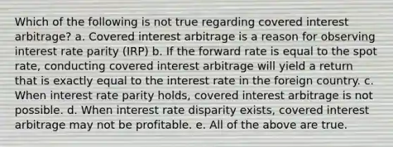 Which of the following is not true regarding covered interest arbitrage? a. Covered interest arbitrage is a reason for observing interest rate parity (IRP) b. If the forward rate is equal to the spot rate, conducting covered interest arbitrage will yield a return that is exactly equal to the interest rate in the foreign country. c. When interest rate parity holds, covered interest arbitrage is not possible. d. When interest rate disparity exists, covered interest arbitrage may not be profitable. e. All of the above are true.