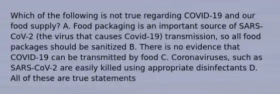 Which of the following is not true regarding COVID-19 and our food supply? A. Food packaging is an important source of SARS-CoV-2 (the virus that causes Covid-19) transmission, so all food packages should be sanitized B. There is no evidence that COVID-19 can be transmitted by food C. Coronaviruses, such as SARS-CoV-2 are easily killed using appropriate disinfectants D. All of these are true statements