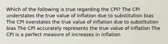 Which of the following is true regarding the CPI? The CPI understates the true value of inflation due to substitution bias The CPI overstates the true value of inflation due to substitution bias The CPI accurately represents the true value of inflation The CPI is a perfect measure of increases in inflation