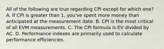 All of the following are true regarding CPI except for which one? A. If CPI is <a href='https://www.questionai.com/knowledge/ktgHnBD4o3-greater-than' class='anchor-knowledge'>greater than</a> 1, you've spent more money than anticipated at the measurement date. B. CPI is the most critical of all EVM measurements. C. The C<a href='https://www.questionai.com/knowledge/kYedNMrYDT-pi-formula' class='anchor-knowledge'>pi formula</a> is EV divided by AC. D. Performance indexes are primarily used to calculate performance efficiencies.