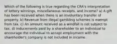 Which of the following is true regarding the CRA's interpretation of lottery winnings, miscellaneous receipts, and income? a) A gift has been received when there is an involuntary transfer of property. b) Revenue from illegal gambling schemes is exempt from tax. c) An amount received as a windfall is not subject to tax. d) Inducements paid by a shareholder to an individual to encourage the individual to accept employment with the shareholder's company is not included in income.