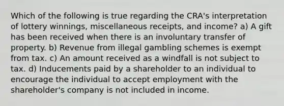 Which of the following is true regarding the CRA's interpretation of lottery winnings, miscellaneous receipts, and income? a) A gift has been received when there is an involuntary transfer of property. b) Revenue from illegal gambling schemes is exempt from tax. c) An amount received as a windfall is not subject to tax. d) Inducements paid by a shareholder to an individual to encourage the individual to accept employment with the shareholder's company is not included in income.