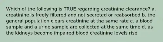 Which of the following is TRUE regarding creatinine clearance? a. creatinine is freely filtered and not secreted or reabsorbed b. the general population clears creatinine at the same rate c. a blood sample and a urine sample are collected at the same time d. as the kidneys become impaired blood creatinine levels rise