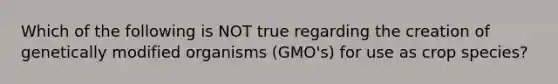 Which of the following is NOT true regarding the creation of genetically modified organisms (GMO's) for use as crop species?