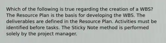 Which of the following is true regarding the creation of a WBS? The Resource Plan is the basis for developing the WBS. The deliverables are defined in the Resource Plan. Activities must be identified before tasks. The Sticky Note method is performed solely by the project manager.