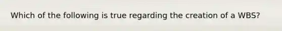 Which of the following is true regarding the creation of a WBS?