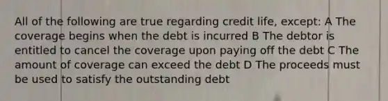 All of the following are true regarding credit life, except: A The coverage begins when the debt is incurred B The debtor is entitled to cancel the coverage upon paying off the debt C The amount of coverage can exceed the debt D The proceeds must be used to satisfy the outstanding debt