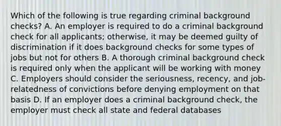 Which of the following is true regarding criminal background checks? A. An employer is required to do a criminal background check for all applicants; otherwise, it may be deemed guilty of discrimination if it does background checks for some types of jobs but not for others B. A thorough criminal background check is required only when the applicant will be working with money C. Employers should consider the seriousness, recency, and job-relatedness of convictions before denying employment on that basis D. If an employer does a criminal background check, the employer must check all state and federal databases