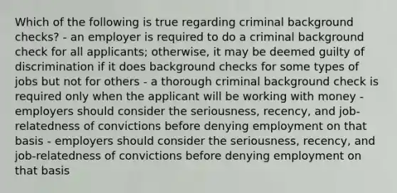 Which of the following is true regarding criminal background checks? - an employer is required to do a criminal background check for all applicants; otherwise, it may be deemed guilty of discrimination if it does background checks for some types of jobs but not for others - a thorough criminal background check is required only when the applicant will be working with money - employers should consider the seriousness, recency, and job-relatedness of convictions before denying employment on that basis - employers should consider the seriousness, recency, and job-relatedness of convictions before denying employment on that basis